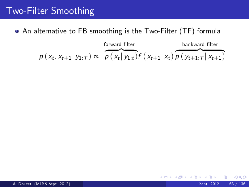 Slide: Two-Filter Smoothing
An alternative to FB smoothing is the Two-Filter (TF) formula z }| { z }| { p ( xt , xt +1 j y1:T )  p ( xt j y1:t )f ( xt +1 j xt ) p ( yt +1:T j xt +1 )
forward lter backward lter

A. Doucet (MLSS Sept. 2012)

Sept. 2012

68 / 136

