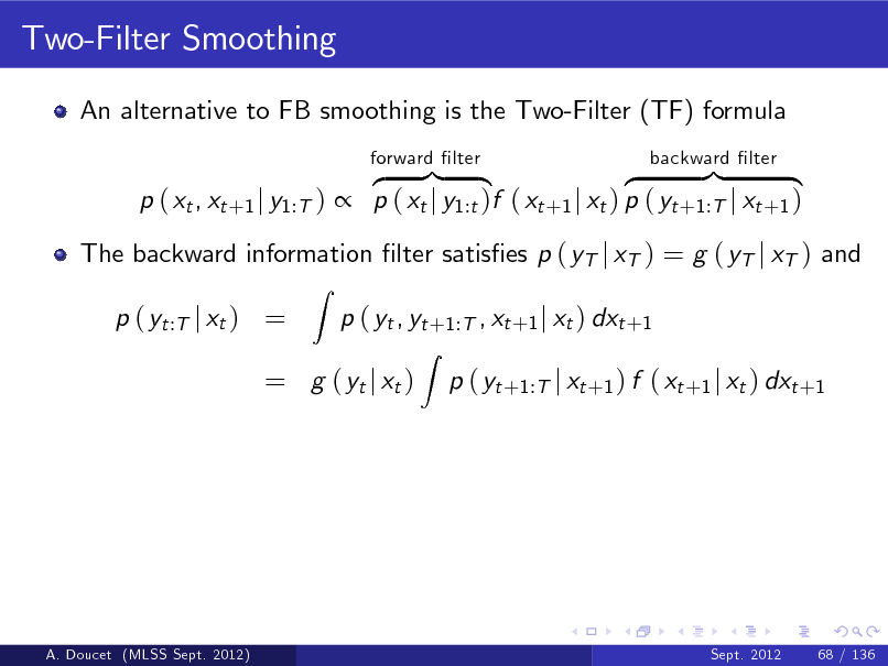 Slide: Two-Filter Smoothing
An alternative to FB smoothing is the Two-Filter (TF) formula z }| { z }| { p ( xt , xt +1 j y1:T )  p ( xt j y1:t )f ( xt +1 j xt ) p ( yt +1:T j xt +1 )
Z
forward lter backward lter

The backward information lter satises p ( yT j xT ) = g ( yT j xT ) and p ( yt :T j xt ) = p ( yt , yt +1:T , xt +1 j xt ) dxt +1
Z

= g ( yt j xt )

p ( yt +1:T j xt +1 ) f ( xt +1 j xt ) dxt +1

A. Doucet (MLSS Sept. 2012)

Sept. 2012

68 / 136

