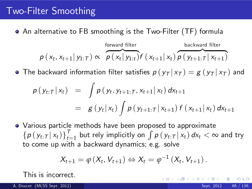 Slide: Two-Filter Smoothing
An alternative to FB smoothing is the Two-Filter (TF) formula z }| { z }| { p ( xt , xt +1 j y1:T )  p ( xt j y1:t )f ( xt +1 j xt ) p ( yt +1:T j xt +1 )
Z
forward lter backward lter

The backward information lter satises p ( yT j xT ) = g ( yT j xT ) and p ( yt :T j xt ) = p ( yt , yt +1:T , xt +1 j xt ) dxt +1
Z

= g ( yt j xt )

p ( yt +1:T j xt +1 ) f ( xt +1 j xt ) dxt +1

Various particle methods have been proposed to approximate R fp ( yt :T j xt )gT=1 but rely implicitly on p ( yt :T j xt ) dxt <  and try t to come up with a backward dynamics; e.g. solve Xt + 1 =  ( Xt , Vt + 1 ) , Xt =  This is incorrect.
A. Doucet (MLSS Sept. 2012) Sept. 2012 68 / 136

1

( Xt , Vt + 1 ) .

