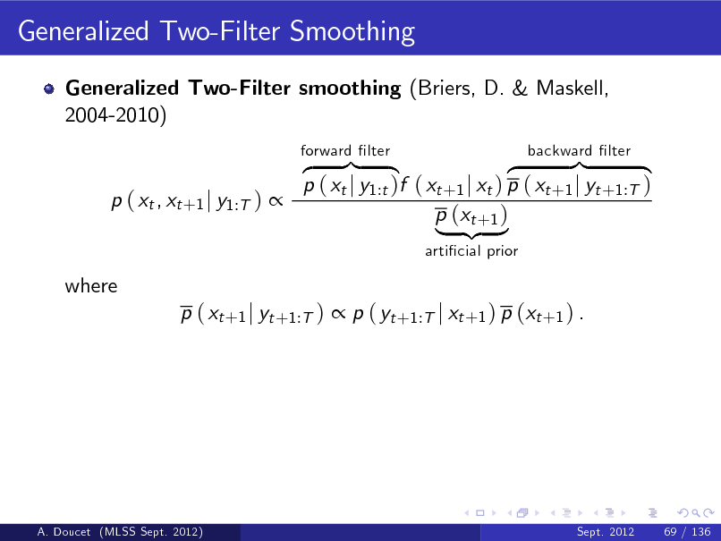 Slide: Generalized Two-Filter Smoothing
Generalized Two-Filter smoothing (Briers, D. & Maskell, 2004-2010) z }| { }| { z p ( xt j y1:t )f ( xt +1 j xt ) p ( xt +1 j yt +1:T ) p ( xt , xt +1 j y1:T )  p (xt +1 ) | {z }
articial prior forward lter backward lter

where

p ( xt +1 j yt +1:T )  p ( yt +1:T j xt +1 ) p (xt +1 ) .

A. Doucet (MLSS Sept. 2012)

Sept. 2012

69 / 136

