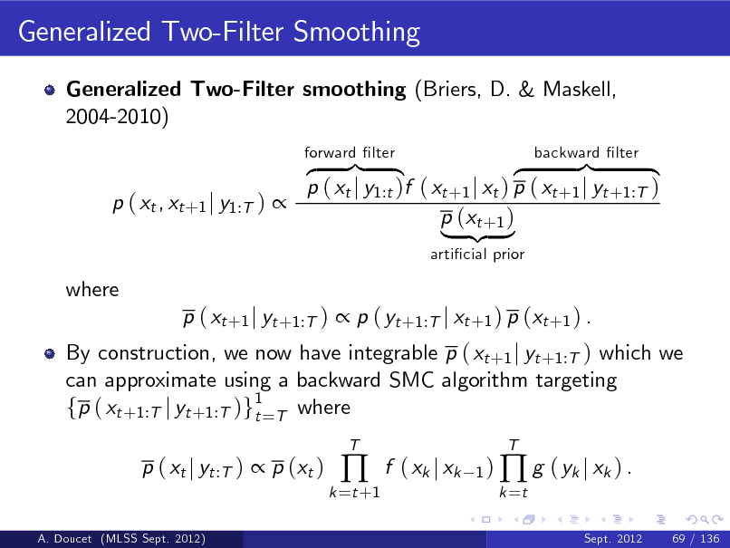 Slide: Generalized Two-Filter Smoothing
Generalized Two-Filter smoothing (Briers, D. & Maskell, 2004-2010) z }| { }| { z p ( xt j y1:t )f ( xt +1 j xt ) p ( xt +1 j yt +1:T ) p ( xt , xt +1 j y1:T )  p (xt +1 ) | {z }
articial prior forward lter backward lter

where

By construction, we now have integrable p ( xt +1 j yt +1:T ) which we can approximate using a backward SMC algorithm targeting fp ( xt +1:T j yt +1:T )g1=T where t p ( xt j yt :T )  p (xt )
A. Doucet (MLSS Sept. 2012)

p ( xt +1 j yt +1:T )  p ( yt +1:T j xt +1 ) p (xt +1 ) .

k =t +1



T

f ( xk j xk

1 )  g ( yk j xk ) . k =t
Sept. 2012 69 / 136

T

