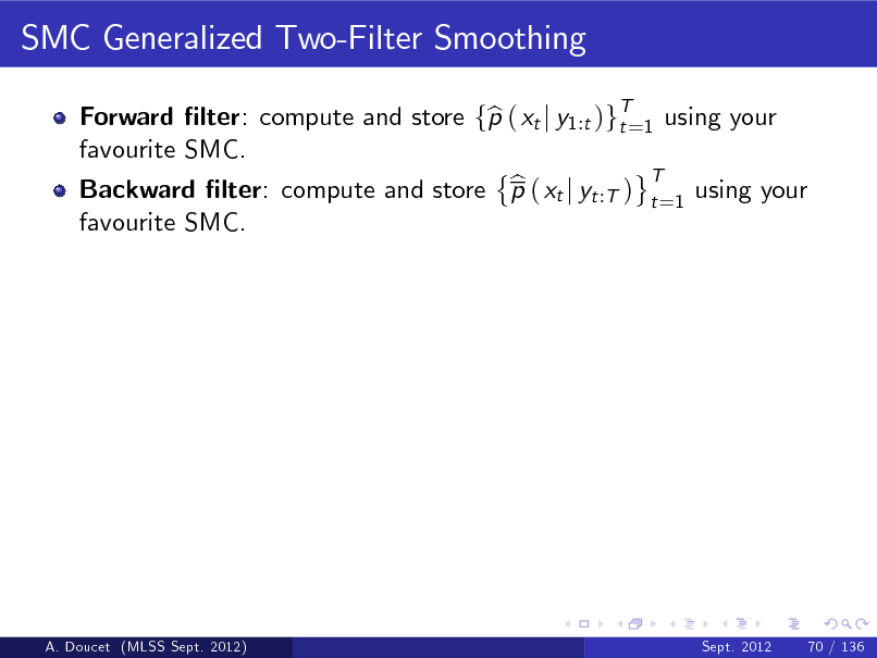 Slide: SMC Generalized Two-Filter Smoothing
Forward lter: compute and store fp ( xt j y1:t )gT=1 using your b t favourite SMC. T b Backward lter: compute and store p ( xt j yt :T ) t =1 using your favourite SMC.

A. Doucet (MLSS Sept. 2012)

Sept. 2012

70 / 136

