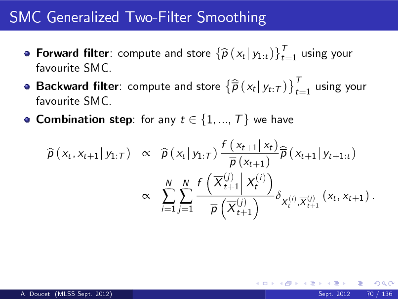Slide: SMC Generalized Two-Filter Smoothing
Forward lter: compute and store fp ( xt j y1:t )gT=1 using your b t favourite SMC. T b Backward lter: compute and store p ( xt j yt :T ) t =1 using your favourite SMC. Combination step: for any t 2 f1, ..., T g we have p ( xt , xt +1 j y1:T )  p ( xt j y1:T ) b b 
i =1 j =1



N

N

f

X t + 1 Xt
(j )

f ( xt +1 j xt ) b p ( xt +1 j yt +1:t ) p (xt +1 )
(j ) (i )



p X t +1

X t ,X t +1

(i )

(j )

(xt , xt +1 ) .

A. Doucet (MLSS Sept. 2012)

Sept. 2012

70 / 136

