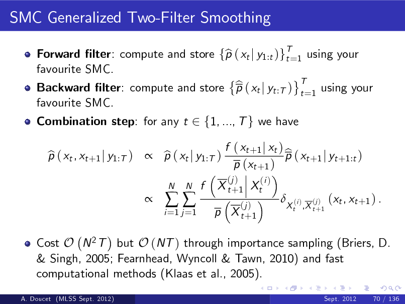 Slide: SMC Generalized Two-Filter Smoothing
Forward lter: compute and store fp ( xt j y1:t )gT=1 using your b t favourite SMC. T b Backward lter: compute and store p ( xt j yt :T ) t =1 using your favourite SMC. Combination step: for any t 2 f1, ..., T g we have p ( xt , xt +1 j y1:T )  p ( xt j y1:T ) b b 
i =1 j =1



N

N

f

X t + 1 Xt
(j )

f ( xt +1 j xt ) b p ( xt +1 j yt +1:t ) p (xt +1 )
(j ) (i )



p X t +1

X t ,X t +1

(i )

(j )

(xt , xt +1 ) .

Cost O N 2 T but O (NT ) through importance sampling (Briers, D. & Singh, 2005; Fearnhead, Wyncoll & Tawn, 2010) and fast computational methods (Klaas et al., 2005).
A. Doucet (MLSS Sept. 2012) Sept. 2012 70 / 136

