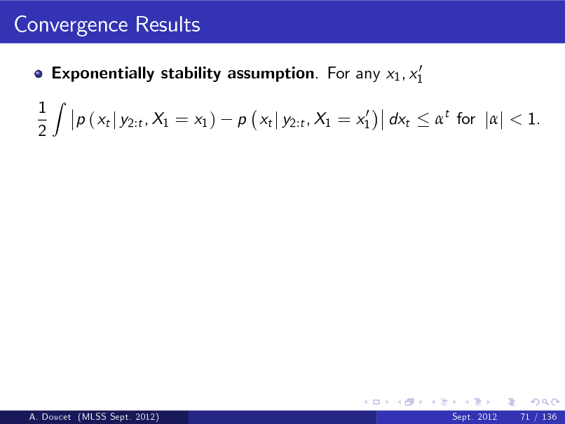Slide: Convergence Results
0 Exponentially stability assumption. For any x1 , x1

1 2

Z

p ( xt j y2:t , X1 = x1 )

0 p xt j y2:t , X1 = x1

dxt

t for jj < 1.

A. Doucet (MLSS Sept. 2012)

Sept. 2012

71 / 136

