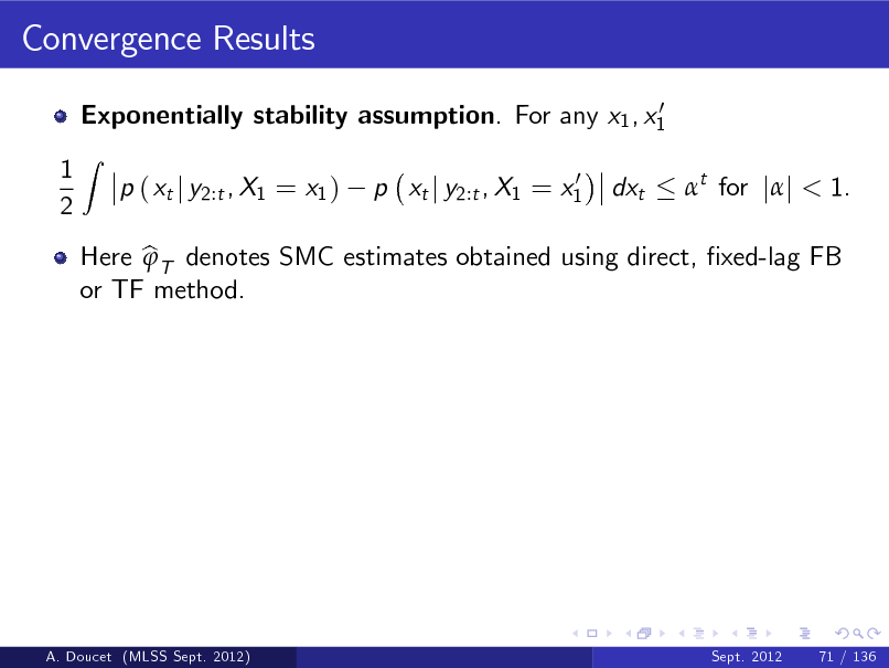 Slide: Convergence Results
0 Exponentially stability assumption. For any x1 , x1

1 2

Z

p ( xt j y2:t , X1 = x1 )

0 p xt j y2:t , X1 = x1

dxt

t for jj < 1.

Here b T denotes SMC estimates obtained using direct, xed-lag FB  or TF method.

A. Doucet (MLSS Sept. 2012)

Sept. 2012

71 / 136

