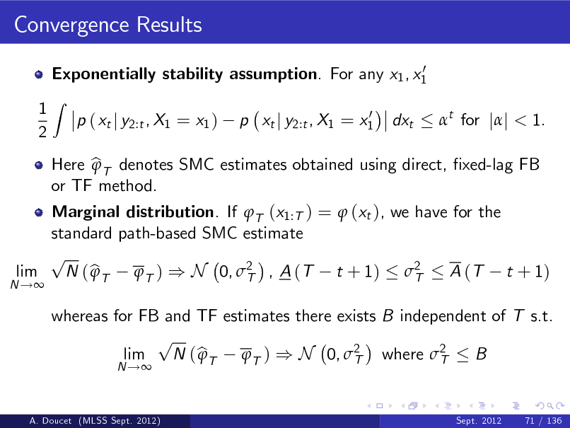 Slide: Convergence Results
0 Exponentially stability assumption. For any x1 , x1

1 2

Z

p ( xt j y2:t , X1 = x1 )

0 p xt j y2:t , X1 = x1

dxt

t for jj < 1.

N !

Marginal distribution. If T (x1:T ) =  (xt ), we have for the standard path-based SMC estimate p lim N ( b T T ) ) N 0, 2 , A (T t + 1) 2  A (T t + 1) T T
N !

Here b T denotes SMC estimates obtained using direct, xed-lag FB  or TF method.

whereas for FB and TF estimates there exists B independent of T s.t. p lim N ( b T T ) ) N 0, 2 where 2  B T T
Sept. 2012 71 / 136

A. Doucet (MLSS Sept. 2012)

