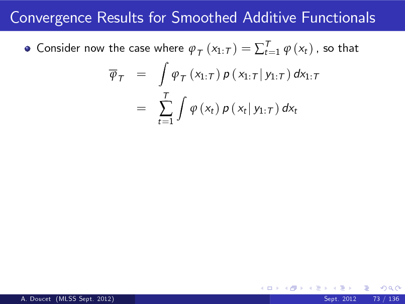 Slide: Convergence Results for Smoothed Additive Functionals
Consider now the case where T (x1:T ) = T=1  (xt ) , so that t T
Z

= =

T (x1:T ) p ( x1:T j y1:T ) dx1:T
Z

t =1



T

 (xt ) p ( xt j y1:T ) dxt

A. Doucet (MLSS Sept. 2012)

Sept. 2012

73 / 136


