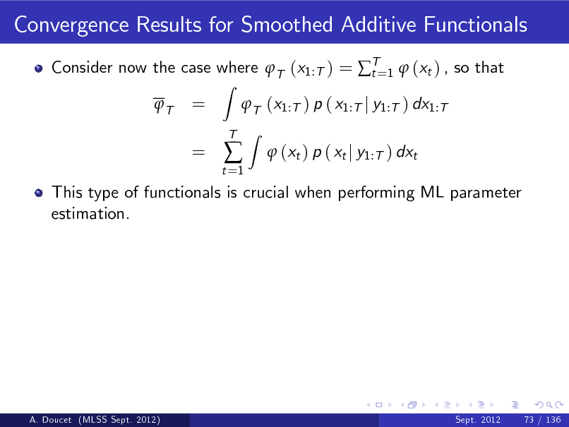Slide: Convergence Results for Smoothed Additive Functionals
Consider now the case where T (x1:T ) = T=1  (xt ) , so that t T
Z

= =

T (x1:T ) p ( x1:T j y1:T ) dx1:T
Z

t =1



T

 (xt ) p ( xt j y1:T ) dxt

This type of functionals is crucial when performing ML parameter estimation.

A. Doucet (MLSS Sept. 2012)

Sept. 2012

73 / 136

