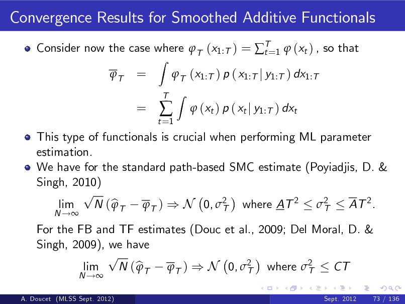 Slide: Convergence Results for Smoothed Additive Functionals
Consider now the case where T (x1:T ) = T=1  (xt ) , so that t T
Z

= =

T (x1:T ) p ( x1:T j y1:T ) dx1:T
Z

t =1



T

 (xt ) p ( xt j y1:T ) dxt

A. Doucet (MLSS Sept. 2012)

For the FB and TF estimates (Douc et al., 2009; Del Moral, D. & Singh, 2009), we have p lim N ( b T T ) ) N 0, 2 where 2  CT T T
N !
Sept. 2012

This type of functionals is crucial when performing ML parameter estimation. We have for the standard path-based SMC estimate (Poyiadjis, D. & Singh, 2010) p lim N ( b T T ) ) N 0, 2 where AT 2 2  AT 2 . T T
N !

73 / 136

