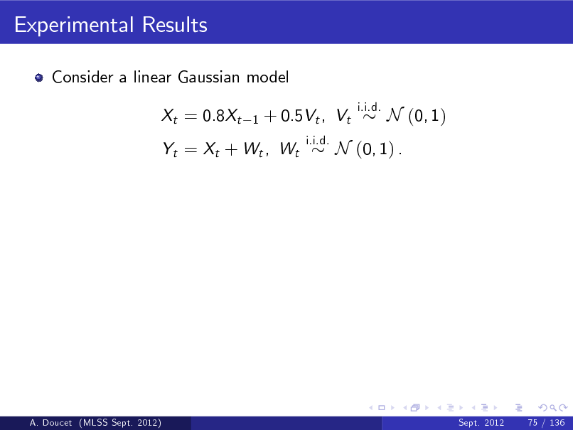 Slide: Experimental Results
Consider a linear Gaussian model Xt = 0.8Xt
1

+ 0.5Vt , Vt
i.i.d.

i.i.d.

N (0, 1)

Yt = Xt + Wt , Wt

N (0, 1) .

A. Doucet (MLSS Sept. 2012)

Sept. 2012

75 / 136

