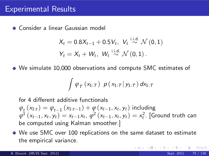 Slide: Experimental Results
Consider a linear Gaussian model Xt = 0.8Xt
1

+ 0.5Vt , Vt
i.i.d.

i.i.d.

N (0, 1)

Yt = Xt + Wt , Wt

N (0, 1) .

We simulate 10,000 observations and compute SMC estimates of
Z

T (x1:T ) p ( x1:T j y1:T ) dx1:T

for 4 dierent additive functionals t (x1:t ) = t 1 (x1:t 1 ) +  (xt 1 , xt , yt ) including 1 (xt 1 , xt , yt ) = xt 1 xt , 2 (xt 1 , xt , yt ) = xt2 . [Ground truth can be computed using Kalman smoother.] We use SMC over 100 replications on the same dataset to estimate the empirical variance.
A. Doucet (MLSS Sept. 2012) Sept. 2012 75 / 136

