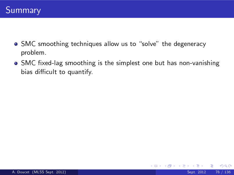 Slide: Summary

SMC smoothing techniques allow us to solve the degeneracy problem. SMC xed-lag smoothing is the simplest one but has non-vanishing bias di cult to quantify.

A. Doucet (MLSS Sept. 2012)

Sept. 2012

78 / 136

