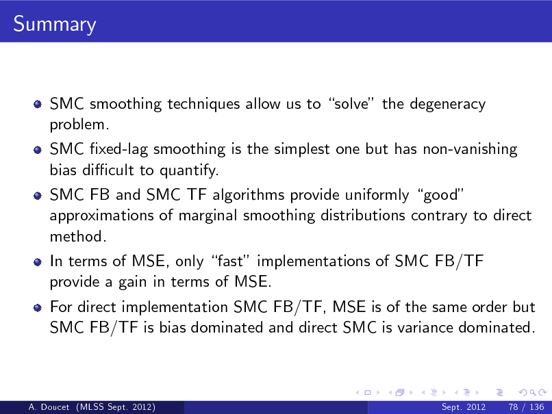 Slide: Summary

SMC smoothing techniques allow us to solve the degeneracy problem. SMC xed-lag smoothing is the simplest one but has non-vanishing bias di cult to quantify. SMC FB and SMC TF algorithms provide uniformly good approximations of marginal smoothing distributions contrary to direct method. In terms of MSE, only fast implementations of SMC FB/TF provide a gain in terms of MSE. For direct implementation SMC FB/TF, MSE is of the same order but SMC FB/TF is bias dominated and direct SMC is variance dominated.

A. Doucet (MLSS Sept. 2012)

Sept. 2012

78 / 136

