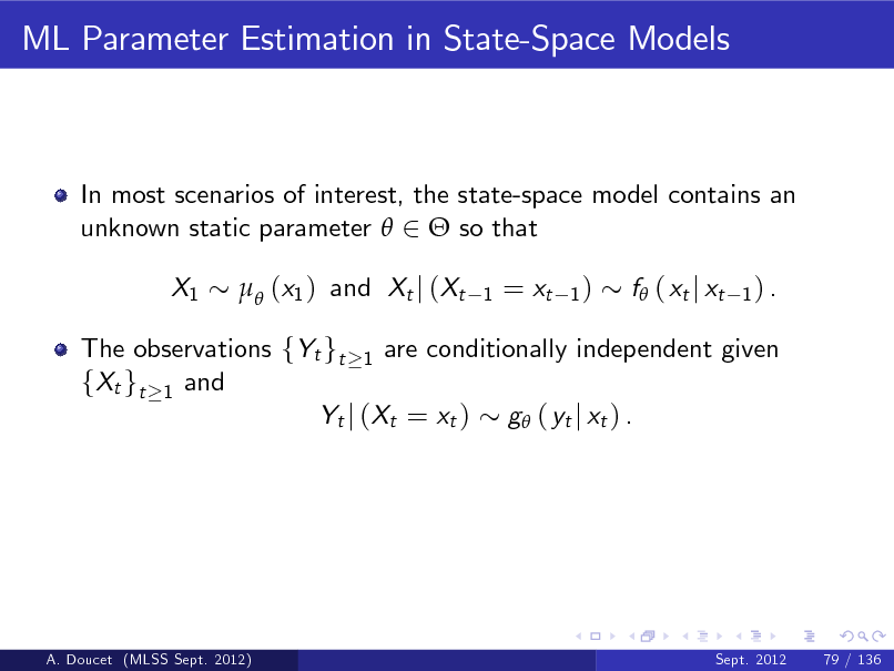 Slide: ML Parameter Estimation in State-Space Models

In most scenarios of interest, the state-space model contains an unknown static parameter  2  so that X1  (x1 ) and Xt j (Xt
1

= xt

1)

f ( xt j xt

1) .

The observations fYt gt 1 are conditionally independent given fXt gt 1 and Yt j (Xt = xt ) g ( yt j xt ) .

A. Doucet (MLSS Sept. 2012)

Sept. 2012

79 / 136

