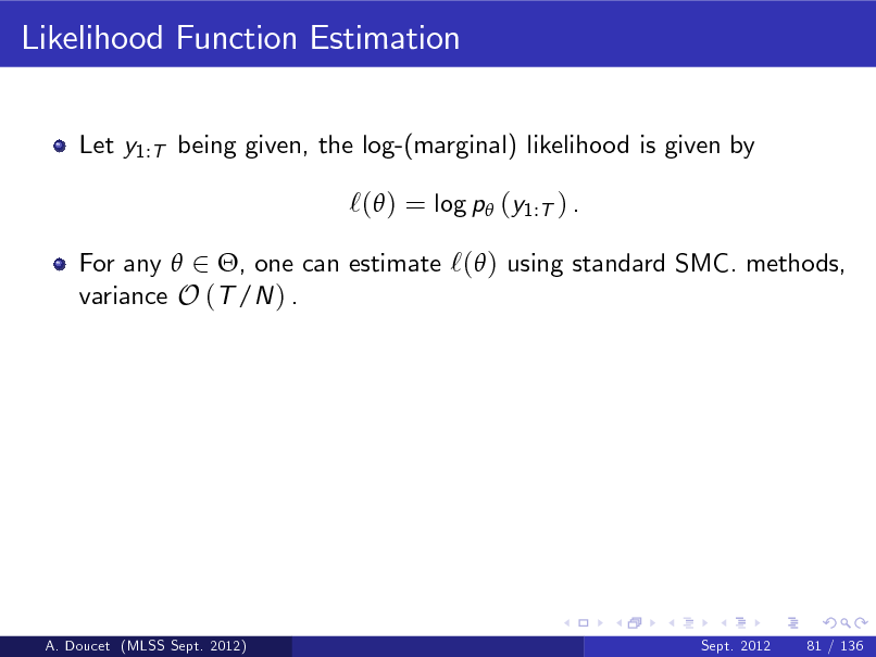 Slide: Likelihood Function Estimation
Let y1:T being given, the log-(marginal) likelihood is given by

`( ) = log p (y1:T ) .
For any  2 , one can estimate `( ) using standard SMC. methods, variance O (T /N ) .

A. Doucet (MLSS Sept. 2012)

Sept. 2012

81 / 136

