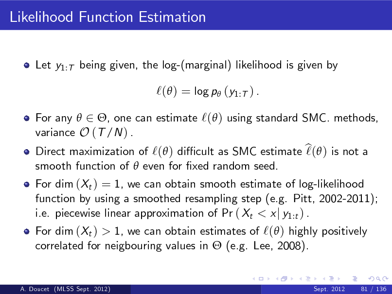 Slide: Likelihood Function Estimation
Let y1:T being given, the log-(marginal) likelihood is given by

`( ) = log p (y1:T ) .
For any  2 , one can estimate `( ) using standard SMC. methods, variance O (T /N ) . Direct maximization of `( ) di cult as SMC estimate b  ) is not a `( smooth function of  even for xed random seed. For dim (Xt ) = 1, we can obtain smooth estimate of log-likelihood function by using a smoothed resampling step (e.g. Pitt, 2002-2011); i.e. piecewise linear approximation of Pr ( Xt < x j y1:t ) . For dim (Xt ) > 1, we can obtain estimates of `( ) highly positively correlated for neigbouring values in  (e.g. Lee, 2008).

A. Doucet (MLSS Sept. 2012)

Sept. 2012

81 / 136

