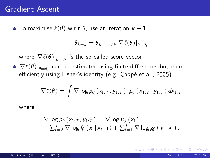 Slide: Gradient Ascent
To maximise `( ) w.r.t , use at iteration k + 1  k +1 =  k + k r`( )j = k

r`( )j =k can be estimated using nite dierences but more e ciently using Fisher identity (e.g. Capp et al., 2005) s r`( ) =
where
Z

where r`( )j = k is the so-called score vector.

r log p (x1:T , y1:T ) p ( x1:T j y1:T ) dx1:T

r log p (x1:T , y1:T ) = r log  (x1 ) + T=2 r log f ( xt j xt 1 ) + T=1 r log g ( yt j xt ) . t t

A. Doucet (MLSS Sept. 2012)

Sept. 2012

82 / 136

