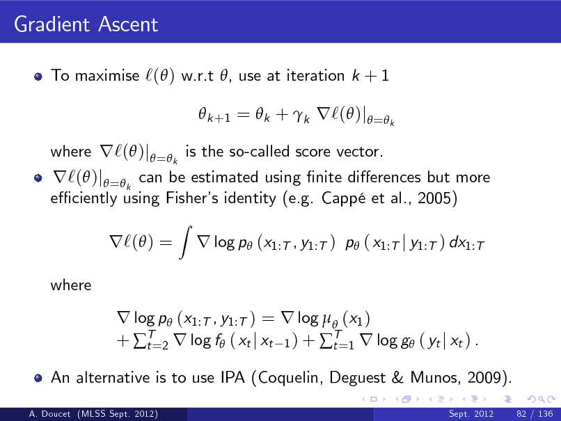 Slide: Gradient Ascent
To maximise `( ) w.r.t , use at iteration k + 1  k +1 =  k + k r`( )j = k

r`( )j =k can be estimated using nite dierences but more e ciently using Fisher identity (e.g. Capp et al., 2005) s r`( ) =
where
Z

where r`( )j = k is the so-called score vector.

r log p (x1:T , y1:T ) p ( x1:T j y1:T ) dx1:T

r log p (x1:T , y1:T ) = r log  (x1 ) + T=2 r log f ( xt j xt 1 ) + T=1 r log g ( yt j xt ) . t t
An alternative is to use IPA (Coquelin, Deguest & Munos, 2009).
A. Doucet (MLSS Sept. 2012) Sept. 2012 82 / 136

