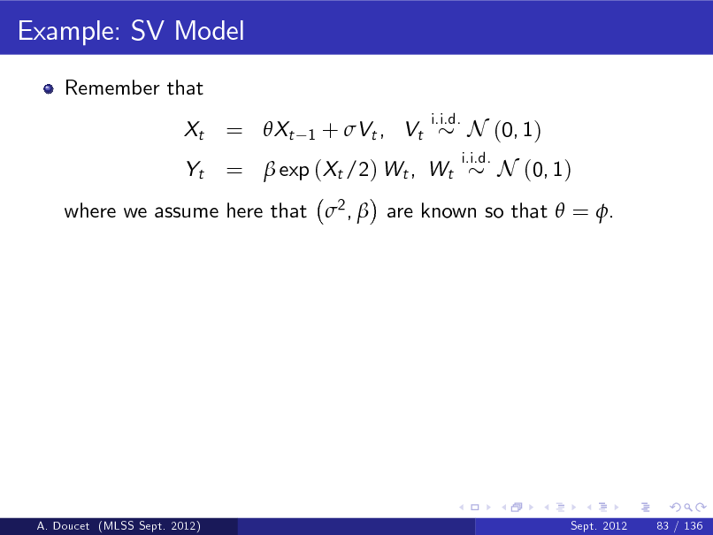 Slide: Example: SV Model
Remember that Xt Yt
i.i.d.

= Xt

1

+ Vt , Vt

=  exp (Xt /2) Wt , Wt

i.i.d.

N (0, 1) N (0, 1)

where we assume here that 2 ,  are known so that  = .

A. Doucet (MLSS Sept. 2012)

Sept. 2012

83 / 136

