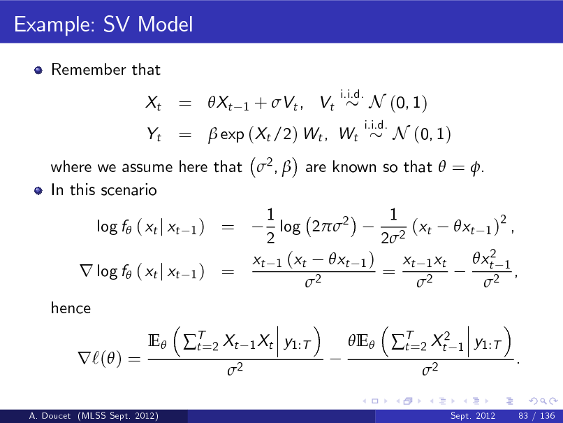 Slide: Example: SV Model
Remember that Xt Yt
i.i.d.

= Xt

1

+ Vt , Vt

=  exp (Xt /2) Wt , Wt

i.i.d.

N (0, 1) N (0, 1)

where we assume here that 2 ,  are known so that  = . In this scenario 1 1 log f ( xt j xt 1 ) = log 22 (xt xt 1 )2 , 2 2 2 xt2 1 xt 1 (xt xt 1 ) xt 1 xt r log f ( xt j xt 1 ) = = , 2 2 2 hence E T=2 Xt t 2
1 Xt

r`( ) =

y1:T

E T=2 Xt2 t 2

1

y1:T .

A. Doucet (MLSS Sept. 2012)

Sept. 2012

83 / 136

