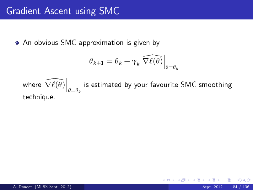 Slide: Gradient Ascent using SMC
An obvious SMC approximation is given by

\  k +1 =  k + k r`( ) \ where r`( )
 = k

 = k

is estimated by your favourite SMC smoothing

technique.

A. Doucet (MLSS Sept. 2012)

Sept. 2012

84 / 136

