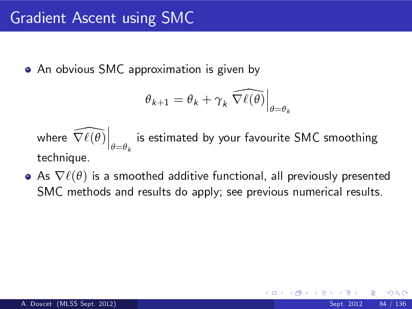 Slide: Gradient Ascent using SMC
An obvious SMC approximation is given by

\  k +1 =  k + k r`( ) \ where r`( )
 = k

 = k

is estimated by your favourite SMC smoothing

technique.

As r`( ) is a smoothed additive functional, all previously presented SMC methods and results do apply; see previous numerical results.

A. Doucet (MLSS Sept. 2012)

Sept. 2012

84 / 136

