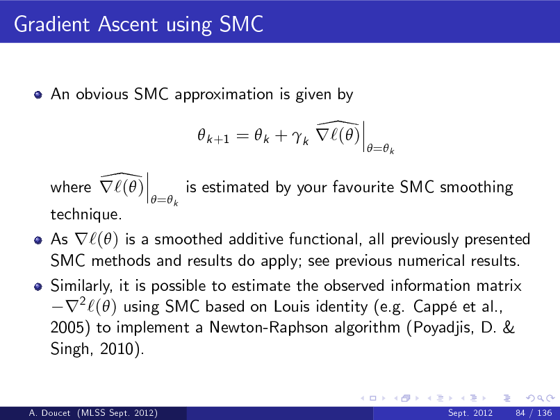 Slide: Gradient Ascent using SMC
An obvious SMC approximation is given by

\  k +1 =  k + k r`( ) \ where r`( )
 = k

 = k

is estimated by your favourite SMC smoothing

technique.

As r`( ) is a smoothed additive functional, all previously presented SMC methods and results do apply; see previous numerical results. Similarly, it is possible to estimate the observed information matrix r2 `( ) using SMC based on Louis identity (e.g. Capp et al., 2005) to implement a Newton-Raphson algorithm (Poyadjis, D. & Singh, 2010).

A. Doucet (MLSS Sept. 2012)

Sept. 2012

84 / 136

