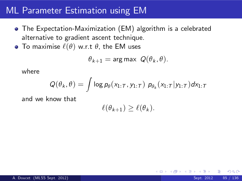 Slide: ML Parameter Estimation using EM
The Expectation-Maximization (EM) algorithm is a celebrated alternative to gradient ascent technique. To maximise `( ) w.r.t , the EM uses  k +1 = arg max Q ( k ,  ). where Q ( k ,  ) = and we know that
Z

log p (x1:T , y1:T ) p k (x1:T jy1:T )dx1:T

`( k +1 )

`( k ).

A. Doucet (MLSS Sept. 2012)

Sept. 2012

85 / 136


