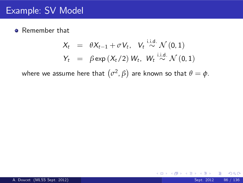 Slide: Example: SV Model
Remember that Xt Yt
i.i.d.

= Xt

1

+ Vt , Vt

=  exp (Xt /2) Wt , Wt

i.i.d.

N (0, 1) N (0, 1)

where we assume here that 2 ,  are known so that  = .

A. Doucet (MLSS Sept. 2012)

Sept. 2012

86 / 136

