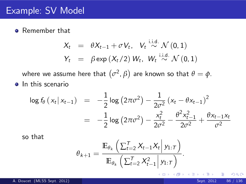 Slide: Example: SV Model
Remember that Xt Yt
i.i.d.

= Xt

1

+ Vt , Vt

=  exp (Xt /2) Wt , Wt

i.i.d.

N (0, 1) N (0, 1)

where we assume here that 2 ,  are known so that  = . In this scenario log f ( xt j xt
1)

= =

1 log 22 2 1 log 22 2 E k E k T=2 Xt t

1 (xt xt 1 )2 22  2 xt2 1 xt2 xt 1 xt + 2 2 2 2 2
1 Xt 1

so that  k +1 = y1:T . y1:T
Sept. 2012 86 / 136

T=2 Xt2 t

A. Doucet (MLSS Sept. 2012)

