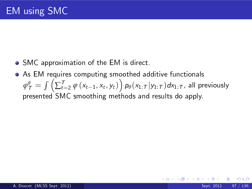 Slide: EM using SMC

SMC approximation of the EM is direct. As EM requires computing smoothed additive functionals R  T = T=2  (xt 1 , xt , yt ) p (x1:T jy1:T )dx1:T , all previously t presented SMC smoothing methods and results do apply.

A. Doucet (MLSS Sept. 2012)

Sept. 2012

87 / 136

