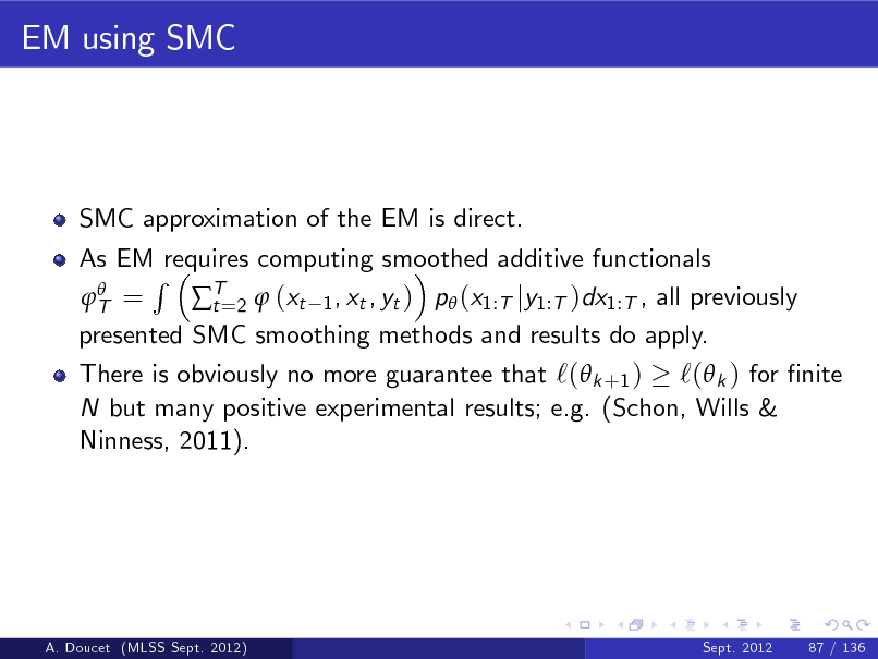 Slide: EM using SMC

SMC approximation of the EM is direct. As EM requires computing smoothed additive functionals R  T = T=2  (xt 1 , xt , yt ) p (x1:T jy1:T )dx1:T , all previously t presented SMC smoothing methods and results do apply.

There is obviously no more guarantee that `( k +1 ) `( k ) for nite N but many positive experimental results; e.g. (Schon, Wills & Ninness, 2011).

A. Doucet (MLSS Sept. 2012)

Sept. 2012

87 / 136

