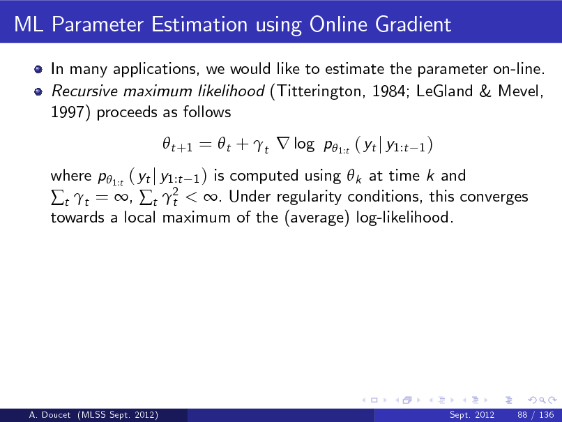 Slide: ML Parameter Estimation using Online Gradient
In many applications, we would like to estimate the parameter on-line. Recursive maximum likelihood (Titterington, 1984; LeGland & Mevel, 1997) proceeds as follows  t +1 =  t + t r log p 1:t ( yt j y1:t
1)

where p 1:t ( yt j y1:t 1 ) is computed using  k at time k and t t = , t 2 < . Under regularity conditions, this converges t towards a local maximum of the (average) log-likelihood.

A. Doucet (MLSS Sept. 2012)

Sept. 2012

88 / 136


