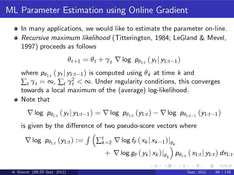 Slide: ML Parameter Estimation using Online Gradient
In many applications, we would like to estimate the parameter on-line. Recursive maximum likelihood (Titterington, 1984; LeGland & Mevel, 1997) proceeds as follows  t +1 =  t + t r log p 1:t ( yt j y1:t
1)

where p 1:t ( yt j y1:t 1 ) is computed using  k at time k and t t = , t 2 < . Under regularity conditions, this converges t towards a local maximum of the (average) log-likelihood. Note that

r log p1:t ( yt j y1:t

1)

= r log p1:t (y1:t )

r log p1:t

1

(y1:t

1)

is given by the dierence of two pseudo-score vectors where R r log p1:t (y1:t ) := t =2 r log f ( xk j xk 1 )j k k
A. Doucet (MLSS Sept. 2012)

+ r log g ( yk j xk )jk p1:t ( x1:t j y1:t ) dx1:t .
Sept. 2012 88 / 136

