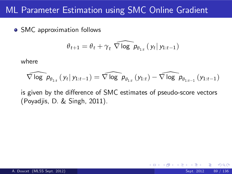 Slide: ML Parameter Estimation using SMC Online Gradient
SMC approximation follows

\  t +1 =  t + t r log p  1:t ( yt j y1:t
where

1)

\ r log p 1:t ( yt j y1:t

1)

\ = r log p 1:t (y1:t )

\ r log p 1:t

1

(y1:t

1)

is given by the dierence of SMC estimates of pseudo-score vectors (Poyadjis, D. & Singh, 2011).

A. Doucet (MLSS Sept. 2012)

Sept. 2012

89 / 136

