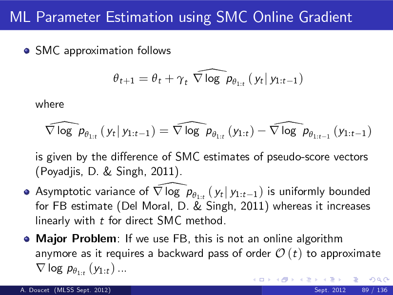 Slide: ML Parameter Estimation using SMC Online Gradient
SMC approximation follows

\  t +1 =  t + t r log p  1:t ( yt j y1:t
where

1)

\ r log p 1:t ( yt j y1:t

1)

\ = r log p 1:t (y1:t )

\ r log p 1:t

1

(y1:t

1)

is given by the dierence of SMC estimates of pseudo-score vectors (Poyadjis, D. & Singh, 2011). \ Asymptotic variance of r log p  1:t ( yt j y1:t 1 ) is uniformly bounded for FB estimate (Del Moral, D. & Singh, 2011) whereas it increases linearly with t for direct SMC method. Major Problem: If we use FB, this is not an online algorithm anymore as it requires a backward pass of order O (t ) to approximate r log p1:t (y1:t ) ...
A. Doucet (MLSS Sept. 2012) Sept. 2012 89 / 136

