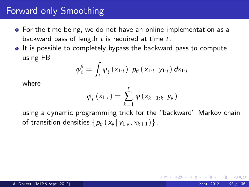Slide: Forward only Smoothing
For the time being, we do not have an online implementation as a backward pass of length t is required at time t. It is possible to completely bypass the backward pass to compute using FB Z
 t = t

t (x1:t ) p ( x1:t j y1:t ) dx1:t

where

t (x1:t ) =

k =1

  (xk

t

1:k , yk )

using a dynamic programming trick for the backward Markov chain of transition densities fp ( xk j y1:k , xk +1 )g .

A. Doucet (MLSS Sept. 2012)

Sept. 2012

93 / 136

