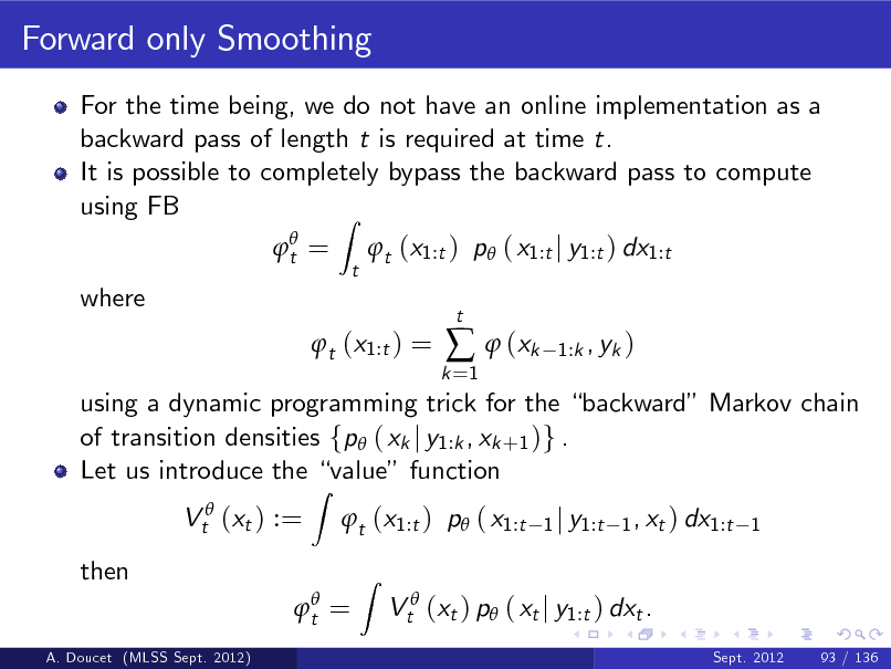 Slide: Forward only Smoothing
For the time being, we do not have an online implementation as a backward pass of length t is required at time t. It is possible to completely bypass the backward pass to compute using FB Z
 t = t

t (x1:t ) p ( x1:t j y1:t ) dx1:t

where

t (x1:t ) =

k =1

  (xk

t

1:k , yk )

using a dynamic programming trick for the backward Markov chain of transition densities fp ( xk j y1:k , xk +1 )g . Let us introduce the value function Vt (xt ) := then
A. Doucet (MLSS Sept. 2012)

Z

t (x1:t ) p ( x1:t
Z

1 j y1:t 1 , xt ) dx1:t 1

 t =

Vt (xt ) p ( xt j y1:t ) dxt .
Sept. 2012 93 / 136

