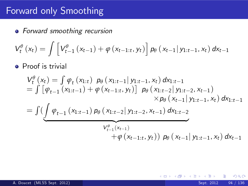 Slide: Forward only Smoothing
Forward smoothing recursion Z h Vt 1 (xt 1 ) +  (xt Vt (xt ) = i , yt ) p ( xt 1:t

1 j y1:t 1 , xt ) dxt 1

Proof is trivial R VtR(xt ) = t (x1:t ) p ( x1:t 1 j y1:t 1 , xt ) dx1:t 1 = t 1 (x1:t 1 ) +  (xt 1:t , yt ) p ( x1:t 2 j y1:t 2 , xt 1 ) p ( xt 1 j y1:t 1 , xt ) dx1:t R Z = ( t 1 (x1:t 1 ) p ( x1:t 2 j y1:t 2 , xt 1 ) dx1:t 2 {z } |
V t 1 (xt
1)

1

+  (xt

1:t , yt ))

p ( xt

1 j y1:t 1 , xt ) dxt 1

A. Doucet (MLSS Sept. 2012)

Sept. 2012

94 / 136

