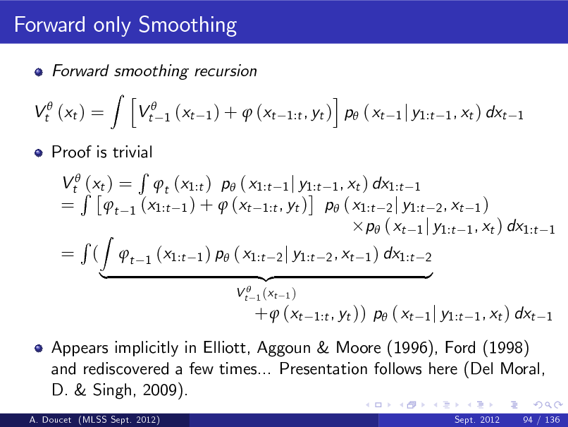 Slide: Forward only Smoothing
Forward smoothing recursion Z h Vt 1 (xt 1 ) +  (xt Vt (xt ) = i , yt ) p ( xt 1:t

1 j y1:t 1 , xt ) dxt 1

Proof is trivial R VtR(xt ) = t (x1:t ) p ( x1:t 1 j y1:t 1 , xt ) dx1:t 1 = t 1 (x1:t 1 ) +  (xt 1:t , yt ) p ( x1:t 2 j y1:t 2 , xt 1 ) p ( xt 1 j y1:t 1 , xt ) dx1:t R Z = ( t 1 (x1:t 1 ) p ( x1:t 2 j y1:t 2 , xt 1 ) dx1:t 2 {z } |
V t 1 (xt
1)

1

+  (xt

1:t , yt ))

p ( xt

1 j y1:t 1 , xt ) dxt 1

Appears implicitly in Elliott, Aggoun & Moore (1996), Ford (1998) and rediscovered a few times... Presentation follows here (Del Moral, D. & Singh, 2009).
A. Doucet (MLSS Sept. 2012) Sept. 2012 94 / 136

