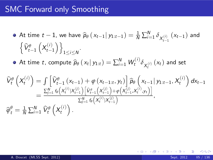 Slide: SMC Forward only Smoothing
At time t 1, we have p ( xt b n o (i ) b Vt 1 Xt 1 .
1 i N 1 j y1:t 1 )

=

1 N

N 1 X (i ) (xt i=
t 1

1)

and

(i ) b Vt Xt =

At time t, compute p ( xt j y1:t ) = N 1 Wt X (i ) (xt ) and set b i=
t

(i )

=

Rh

N 1 f  j=

b Vt

bt = 

1 N

(i ) b . N 1 Vt Xt i=

(i ) b 1 ) +  (xt 1:t , yt ) p xt 1 j y1:t 1 , Xt h i (i ) (j ) (j ) (j ) (i ) b X t jX t 1 V t 1 X t 1 +  X t 1 ,X t ,yt
1

(xt

i

dxt

1

N 1 f  X t jX t j=

(i )

(j ) 1

,

A. Doucet (MLSS Sept. 2012)

Sept. 2012

95 / 136

