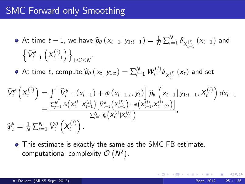 Slide: SMC Forward only Smoothing
At time t 1, we have p ( xt b n o (i ) b Vt 1 Xt 1 .
1 i N 1 j y1:t 1 )

=

1 N

N 1 X (i ) (xt i=
t 1

1)

and

(i ) b Vt Xt =

At time t, compute p ( xt j y1:t ) = N 1 Wt X (i ) (xt ) and set b i=
t

(i )

=

Rh

N 1 f  j=

b Vt

bt = 

1 N

This estimate is exactly the same as the SMC FB estimate, computational complexity O N 2 .
Sept. 2012 95 / 136

(i ) b . N 1 Vt Xt i=

(i ) b 1 ) +  (xt 1:t , yt ) p xt 1 j y1:t 1 , Xt h i (i ) (j ) (j ) (j ) (i ) b X t jX t 1 V t 1 X t 1 +  X t 1 ,X t ,yt
1

(xt

i

dxt

1

N 1 f  X t jX t j=

(i )

(j ) 1

,

A. Doucet (MLSS Sept. 2012)

