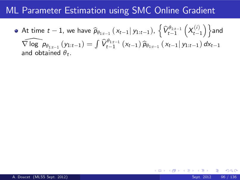 Slide: ML Parameter Estimation using SMC Online Gradient
At time t n o (i ) b 1, we have p 1:t 1 ( xt 1 j y1:t 1 ), Vt 1:t 1 Xt 1 and b 1 R 1:t 1 \p  b r log 1:t 1 (y1:t 1 ) = Vt 1 (xt 1 ) p1:t 1 ( xt 1 j y1:t 1 ) dxt 1 b and obtained  t .

A. Doucet (MLSS Sept. 2012)

Sept. 2012

96 / 136

