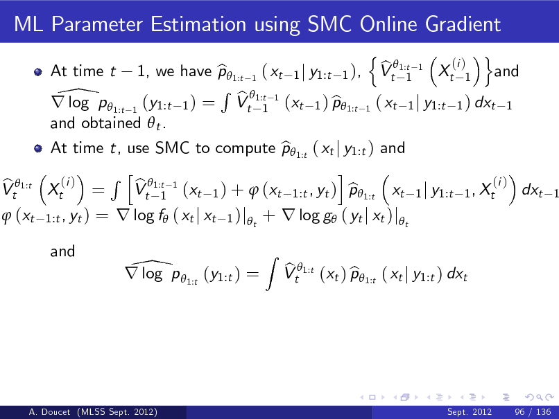 Slide: ML Parameter Estimation using SMC Online Gradient
n o (i ) b 1, we have p 1:t 1 ( xt 1 j y1:t 1 ), Vt 1:t 1 Xt 1 and b 1 R 1:t 1 \p  b r log 1:t 1 (y1:t 1 ) = Vt 1 (xt 1 ) p1:t 1 ( xt 1 j y1:t 1 ) dxt 1 b and obtained  t . At time t, use SMC to compute p 1:t ( xt j y1:t ) and b i R h 1:t 1 (i ) (i ) b Xt = Vt 1 (xt 1 ) +  (xt 1:t , yt ) p 1:t xt 1 j y1:t 1 , Xt b dxt At time t

b Vt 1:t

1

 (xt

1:t , yt )

= r log f ( xt j xt

1 )j t

+ r log g ( yt j xt )jt
Z

and

\ r log p 1:t (y1:t ) =

b b Vt 1:t (xt ) p 1:t ( xt j y1:t ) dxt

A. Doucet (MLSS Sept. 2012)

Sept. 2012

96 / 136

