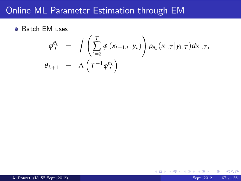 Slide: Online ML Parameter Estimation through EM
Batch EM uses
 Tk

=

Z

t =2

  (xt
1  Tk

T

1:t , yt )

!

p k (x1:T jy1:T )dx1:T ,

 k +1 =  T

A. Doucet (MLSS Sept. 2012)

Sept. 2012

97 / 136

