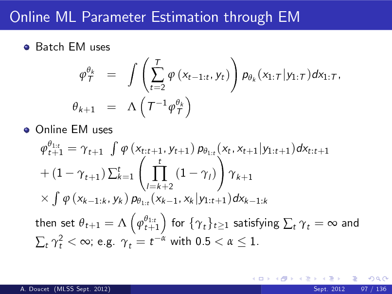 Slide: Online ML Parameter Estimation through EM
Batch EM uses
 Tk

=

Z

t =2

  (xt
1  Tk

T

1:t , yt )

!

p k (x1:T jy1:T )dx1:T ,

 k +1 =  T

Online EM uses R  1:t  t +1 =  t +1  (xt :t +1 , yt +1 ) p 1:t (xt , xt +1 jy1:t +1 )dxt :t +1 !
 1:t then set  t +1 =  t +1

+ (1 R

 t +1 )  t =1 k

l =k +2



t

(1

l )

 k +1

 (xk

1:k , yk ) p 1:t (xk 1 , xk jy1:t +1 )dxk 1:k

t 2 t

< ; e.g. t = t



with 0.5 < 

for ft gt

1

satisfying t t =  and 1.

A. Doucet (MLSS Sept. 2012)

Sept. 2012

97 / 136

