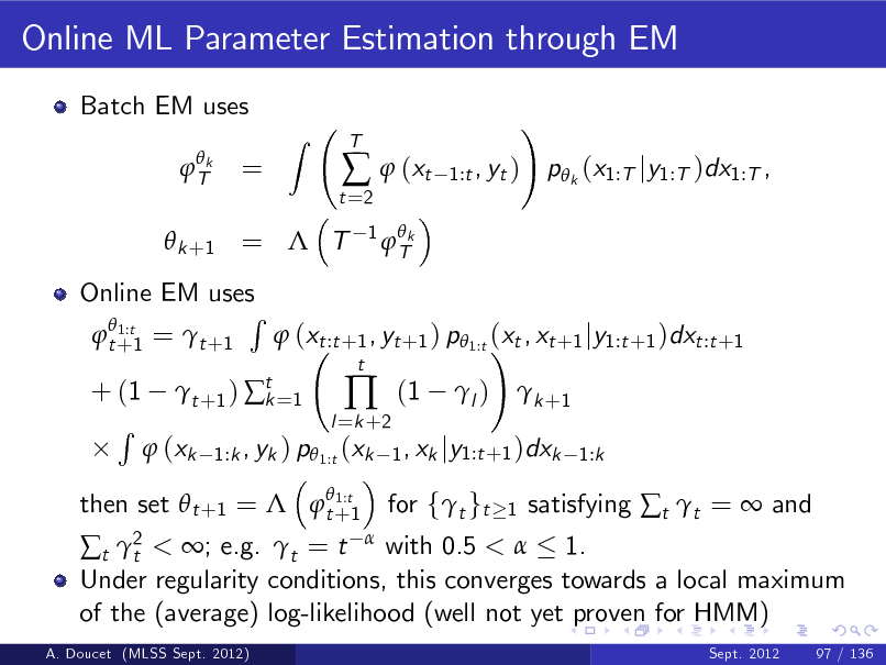 Slide: Online ML Parameter Estimation through EM
Batch EM uses
 Tk

=

Z

t =2

  (xt
1  Tk

T

1:t , yt )

!

p k (x1:T jy1:T )dx1:T ,

 k +1 =  T

Online EM uses R  1:t  t +1 =  t +1  (xt :t +1 , yt +1 ) p 1:t (xt , xt +1 jy1:t +1 )dxt :t +1 !
 1:t then set  t +1 =  t +1

+ (1 R

 t +1 )  t =1 k

l =k +2



t

(1

l )

 k +1

 (xk

1:k , yk ) p 1:t (xk 1 , xk jy1:t +1 )dxk 1:k

< ; e.g. t = t with 0.5 <  1. Under regularity conditions, this converges towards a local maximum of the (average) log-likelihood (well not yet proven for HMM)
t 2 t

A. Doucet (MLSS Sept. 2012) Sept. 2012 97 / 136

for ft gt

1

satisfying t t =  and

