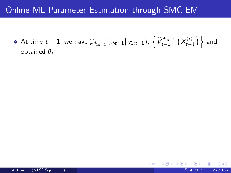 Slide: Online ML Parameter Estimation through SMC EM
n b Vt 1:t 1
(i ) 1

At time t 1, we have p 1:t b obtained  t .

1

( xt

1 j y1:t 1 ),

1

Xt

o

and

A. Doucet (MLSS Sept. 2012)

Sept. 2012

98 / 136

