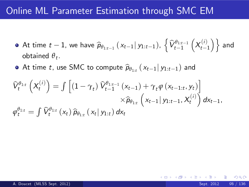 Slide: Online ML Parameter Estimation through SMC EM
n b Vt 1:t 1
(i ) 1

At time t, use SMC to compute p 1:t ( xt 1 j y1:t 1 ) and b i Rh (i ) b b Vt 1:t Xt = (1 t ) Vt1:t 1 (xt 1 ) + t  (xt 1:t , yt ) 1
 t 1:t

At time t 1, we have p 1:t b obtained  t .

1

( xt

1 j y1:t 1 ),

1

Xt

o

and

=

R

b Vt 1:t (xt ) p 1:t ( xt j y1:t ) dxt b

p 1:t b

xt

(i ) 1 j y1:t 1 , Xt

dxt

1,

A. Doucet (MLSS Sept. 2012)

Sept. 2012

98 / 136

